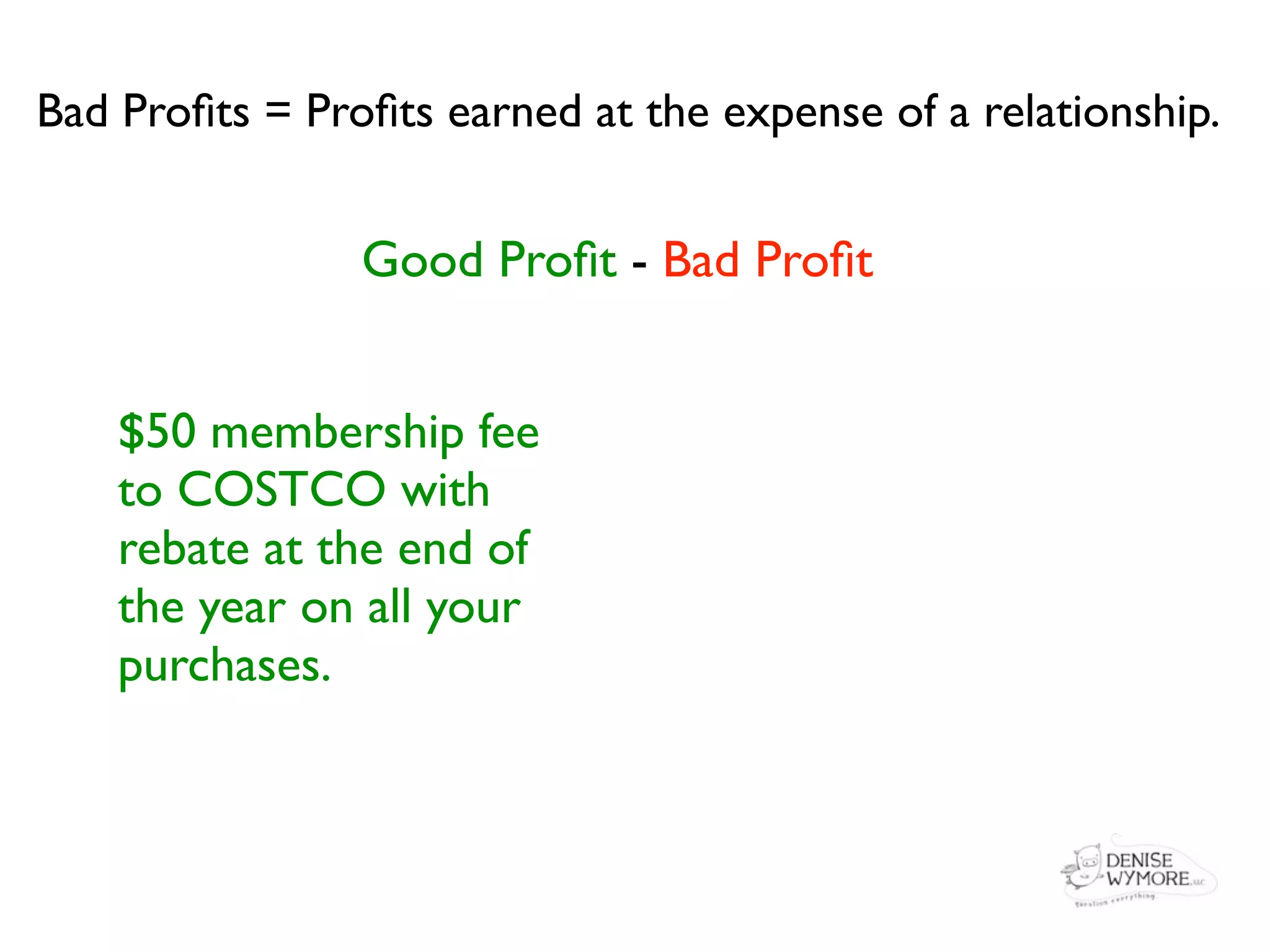 Bad Proﬁts = Proﬁts earned at the expense of a relationship.


                Good Proﬁt - Bad Proﬁt


    $50 membership fee
    to COSTCO with
    rebate at the end of
    the year on all your
    purchases.
 