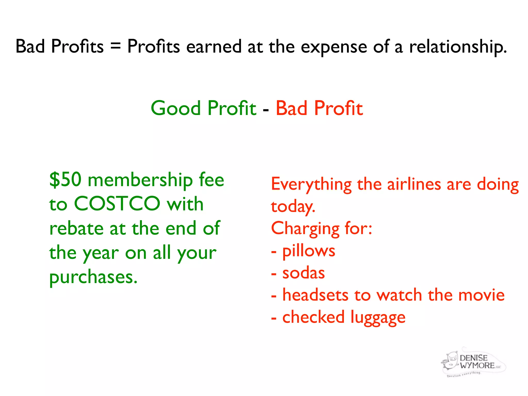 Bad Proﬁts = Proﬁts earned at the expense of a relationship.


                Good Proﬁt - Bad Proﬁt


    $50 membership fee         Everything the airlines are doing
    to COSTCO with             today.
    rebate at the end of       Charging for:
    the year on all your       - pillows
    purchases.                 - sodas
                               - headsets to watch the movie
                               - checked luggage
 