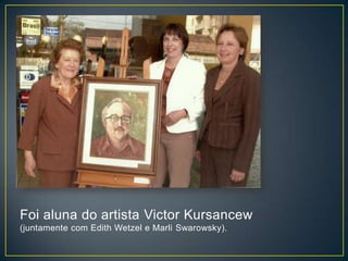 Foi aluna do artista Victor Kursancew
(juntamente com Edith Wetzel e Marli Swarowsky).
 
