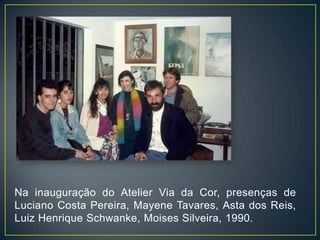 Na inauguração do Atelier Via da Cor, presenças de
Luciano Costa Pereira, Mayene Tavares, Asta dos Reis,
Luiz Henrique Schwanke, Moises Silveira, 1990.
 