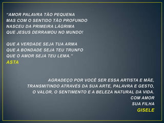 “AMOR PALAVRA TÃO PEQUENA
MAS COM O SENTIDO TÃO PROFUNDO
NASCEU DA PRIMEIRA LÁGRIMA
QUE JESUS DERRAMOU NO MUNDO!
QUE A VERDADE SEJA TUA ARMA
QUE A BONDADE SEJA TEU TRUNFO
QUE O AMOR SEJA TEU LEMA.”
ASTA
AGRADEÇO POR VOCÊ SER ESSA ARTISTA E MÃE,
TRANSMITINDO ATRAVÉS DA SUA ARTE, PALAVRA E GESTO,
O VALOR, O SENTIMENTO E A BELEZA NATURAL DA VIDA.
COM AMOR
SUA FILHA
GISELE
 
