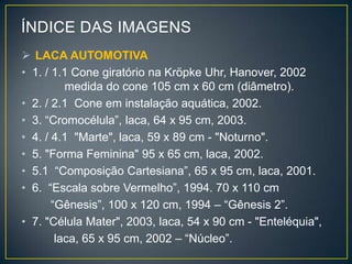 ÍNDICE DAS IMAGENS
 LACA AUTOMOTIVA
• 1. / 1.1 Cone giratório na Kröpke Uhr, Hanover, 2002
medida do cone 105 cm x 60 cm (diâmetro).
• 2. / 2.1 Cone em instalação aquática, 2002.
• 3. “Cromocélula”, laca, 64 x 95 cm, 2003.
• 4. / 4.1 "Marte", laca, 59 x 89 cm - "Noturno".
• 5. "Forma Feminina" 95 x 65 cm, laca, 2002.
• 5.1 “Composição Cartesiana”, 65 x 95 cm, laca, 2001.
• 6. “Escala sobre Vermelho”, 1994. 70 x 110 cm
“Gênesis”, 100 x 120 cm, 1994 – “Gênesis 2”.
• 7. "Célula Mater", 2003, laca, 54 x 90 cm - "Enteléquia",
laca, 65 x 95 cm, 2002 – “Núcleo”.
 