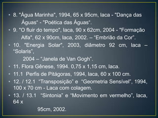 • 8. "Água Marinha", 1994, 65 x 95cm, laca - "Dança das
Águas“ - "Poética das Águas“.
• 9. "O fluir do tempo", laca, 90 x 62cm, 2004 - "Formação
Alfa", 62 x 90cm, laca, 2002. – “Embrião da Cor”.
• 10. "Energia Solar", 2003, diâmetro 92 cm, laca –
“Solaris”,
2004 – “Janela de Van Gogh”.
• 11. Flora Gênese, 1994. 0,75 x 1,15 cm, laca.
• 11.1 Perfis de Pitágoras, 1994, laca, 60 x 100 cm.
• 12. / 12.1 “Transposição” e “Geometria Sensível”, 1994,
100 x 70 cm - Laca com colagem.
• 13. / 13.1 “Sintonia” e “Movimento em vermelho”, laca,
64 x
95cm, 2002.
 