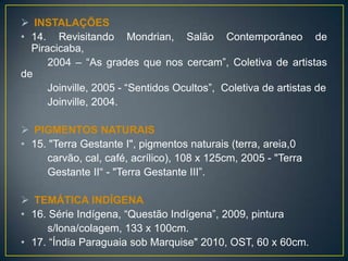  INSTALAÇÕES
• 14. Revisitando Mondrian, Salão Contemporâneo de
Piracicaba,
2004 – “As grades que nos cercam”, Coletiva de artistas
de
Joinville, 2005 - “Sentidos Ocultos”, Coletiva de artistas de
Joinville, 2004.
 PIGMENTOS NATURAIS
• 15. "Terra Gestante I", pigmentos naturais (terra, areia,0
carvão, cal, café, acrílico), 108 x 125cm, 2005 - "Terra
Gestante II“ - "Terra Gestante III”.
 TEMÁTICA INDÍGENA
• 16. Série Indígena, “Questão Indígena”, 2009, pintura
s/lona/colagem, 133 x 100cm.
• 17. “Índia Paraguaia sob Marquise" 2010, OST, 60 x 60cm.
 