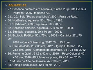  AQUARELAS
• 27. Desenho botânico em aquarela, "Laelia Purpurata Oculata
Pedreira", 2007, tamanho A3.
• 28. / 29. Selo "Praias brasileiras", 2001, Praia do Rosa.
• 30. Hortênsias, aquarela, 50 x 70 cm, 1993.
• 31. "Gérberas", 2005, aquarela, 50 x 70 cm.
• 32. Helicônia amarela, aquarela, 27 x 76 cm – 2008.
• 33. Strelitsia, aquarela, 29 x 76 cm – 2008.
• 34. Ecologia Poética, 50 x 75 cm, 2009 – Canários 27 x 75
cm,
2007 – Casa Schimming, 2012, 24 x 13,5 cm.
• 35. Rio São João, 28 x 38 cm, 2012 – Igreja Luterana, 38 x
28,5 cm, 2010 - Cemitério do Imigrante, 34 x 31 cm, 2012.
• 36. Ponte no Quiriri, 31,5 x 42 cm, 2010 - Poço Colonial, 42
x 33 cm, 2010 - Bicicletas na ponte, 29 x 38 cm, 2010.
• 37. Museu de Arte de Joinville, 42 x 30 cm, 2012.
• 38. Colégio Bom Jesus, 42 x 30 cm, 2012.
 