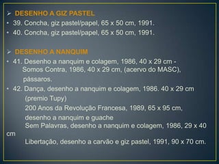  DESENHO A GIZ PASTEL
• 39. Concha, giz pastel/papel, 65 x 50 cm, 1991.
• 40. Concha, giz pastel/papel, 65 x 50 cm, 1991.
 DESENHO A NANQUIM
• 41. Desenho a nanquim e colagem, 1986, 40 x 29 cm -
Somos Contra, 1986, 40 x 29 cm, (acervo do MASC),
pássaros.
• 42. Dança, desenho a nanquim e colagem, 1986. 40 x 29 cm
(premio Tupy)
200 Anos da Revolução Francesa, 1989, 65 x 95 cm,
desenho a nanquim e guache
Sem Palavras, desenho a nanquim e colagem, 1986, 29 x 40
cm
Libertação, desenho a carvão e giz pastel, 1991, 90 x 70 cm.
 