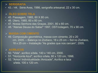  SERIGRAFIA
• 43. / 44. Série Aves, 1986, serigrafia artesanal, 22 x 30 cm.
 ÓLEO SOBRE TELA
• 45. Passagem, 1985, 60 X 80 cm.
• 46. Útero, 1985, 60 x 80 cm.
• 47. Nossa Senhora das Graças, 2001, 80 x 60 cm.
• 48. "Atenas Deusa do Saber" 1997, OST/colagem, 70 x 90 cm.
 MASSA COM CIMENTO
• 49. Composição geométrica, massa com cimento, 20 x 20
cm, 2005. – Balança no Zodíaco, 18 x 25 cm – Sol no Zodíaco,
18 x 25 cm – Instalação “As grades que nos cercam”, 2005.
 ACRÍLICOS
• 50. "Vida", acrílico s/tela, 140 x 140 cm, 2000.
• 51. "Horizonte Azul", acrílico s/tela, 80 x 120 cm, 1998.
• 52. "Amor/ Individualidade /Amizade", Acrílico e laca
s/tela, 100 x 120 cm.
 