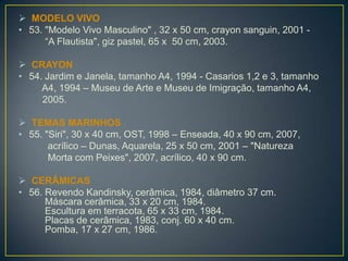  MODELO VIVO
• 53. "Modelo Vivo Masculino" , 32 x 50 cm, crayon sanguin, 2001 -
“A Flautista", giz pastel, 65 x 50 cm, 2003.
 CRAYON
• 54. Jardim e Janela, tamanho A4, 1994 - Casarios 1,2 e 3, tamanho
A4, 1994 – Museu de Arte e Museu de Imigração, tamanho A4,
2005.
 TEMAS MARINHOS
• 55. "Siri", 30 x 40 cm, OST, 1998 – Enseada, 40 x 90 cm, 2007,
acrílico – Dunas, Aquarela, 25 x 50 cm, 2001 – "Natureza
Morta com Peixes", 2007, acrílico, 40 x 90 cm.
 CERÂMICAS
• 56. Revendo Kandinsky, cerâmica, 1984, diâmetro 37 cm.
Máscara cerâmica, 33 x 20 cm, 1984.
Escultura em terracota, 65 x 33 cm, 1984.
Placas de cerâmica, 1983, conj. 60 x 40 cm.
Pomba, 17 x 27 cm, 1986.
 