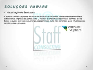 SOLUÇÕES VMWARE
 Virtualização de Servidores
A Solução Vmware Vsphere é voltada a virtualização de servidores, sendo utilizadas em diversos
datacenters e empresas de grande porte. O Vsphere é uma solução estável que permite o cliente
baixar os custos com hardware, energia, espaço físico e muito mais benefícios que a virtualização de
servidores traz a empresa.
 
