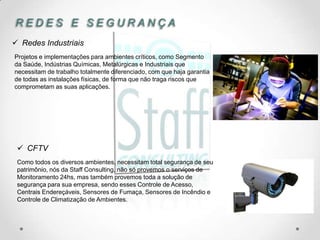 REDES E SEGURANÇA
 Redes Industriais
Projetos e implementações para ambientes críticos, como Segmento
da Saúde, Indústrias Químicas, Metalúrgicas e Industriais que
necessitam de trabalho totalmente diferenciado, com que haja garantia
de todas as instalações físicas, de forma que não traga riscos que
comprometam as suas aplicações.




  CFTV
 Como todos os diversos ambientes, necessitam total segurança de seu
 patrimônio, nós da Staff Consulting, não só provemos o serviços de
 Monitoramento 24hs, mas também provemos toda a solução de
 segurança para sua empresa, sendo esses Controle de Acesso,
 Centrais Endereçáveis, Sensores de Fumaça, Sensores de Incêndio e
 Controle de Climatização de Ambientes.
 