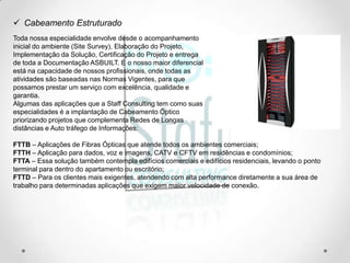 Cabeamento Estruturado
Toda nossa especialidade envolve desde o acompanhamento
inicial do ambiente (Site Survey), Elaboração do Projeto,
Implementação da Solução, Certificação do Projeto e entrega
de toda a Documentação ASBUILT. E o nosso maior diferencial
está na capacidade de nossos profissionais, onde todas as
atividades são baseadas nas Normas Vigentes, para que
possamos prestar um serviço com excelência, qualidade e
garantia.
Algumas das aplicações que a Staff Consulting tem como suas
especialidades é a implantação de Cabeamento Óptico
priorizando projetos que complementa Redes de Longas
distâncias e Auto tráfego de Informações:

FTTB – Aplicações de Fibras Ópticas que atende todos os ambientes comerciais;
FTTH – Aplicação para dados, voz e imagens, CATV e CFTV em residências e condomínios;
FTTA – Essa solução também contempla edifícios comerciais e edifícios residenciais, levando o ponto
terminal para dentro do apartamento ou escritório;
FTTD – Para os clientes mais exigentes, atendendo com alta performance diretamente a sua área de
trabalho para determinadas aplicações que exigem maior velocidade de conexão.
 