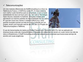  Telecomunicações
Um dos maiores diferenciais da Staff Consulting é a o foco na
Telefonia do Futuro, o VOIP(Voz sobre IP). O maior sistema
com melhor custo benefício para as empresas, e com a maior
estabilidade de seus serviços para voz, tem sido a Tecnologia
Open Source, baseado no Asterisk. Soluções criadas para
atenderem os maiores padrões de disponibilidade de Voz sobre
IP, que tem como seu mentor o sistema GNU/Linux. Uma
grande inovação quando se trata de custo e solução em um
projeto, tendo uma redução real de até 70% em um Projeto de
Telecomunicações e Telefonia.

O uso de transmissões de dados por Rádio Frequência e Conexões sem Fio, tem se aplicado em
diversos locais onde são impossibilitados a chegada do cabeamento e tendo um custo menor de mão de
obra e infraestrutura. A Staff Consulting provê essa solução para empresas que busca esse serviço de
acordo com suas exigências.
 
