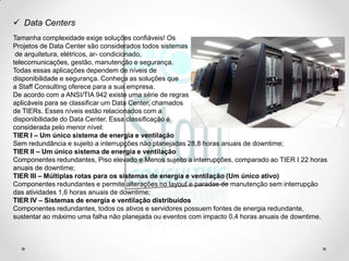  Data Centers
Tamanha complexidade exige soluções confiáveis! Os
Projetos de Data Center são considerados todos sistemas
 de arquitetura, elétricos, ar- condicionado,
telecomunicações, gestão, manutenção e segurança.
Todas essas aplicações dependem de níveis de
disponibilidade e segurança. Conheça as soluções que
a Staff Consulting oferece para a sua empresa.
De acordo com a ANSI/TIA 942 existe uma série de regras
aplicáveis para se classificar um Data Center, chamados
de TIERs. Esses níveis estão relacionados com a
disponibilidade do Data Center. Essa classificação é
considerada pelo menor nível:
TIER I – Um único sistema de energia e ventilação
Sem redundância e sujeito a interrupções não planejadas 28,8 horas anuais de downtime;
TIER II – Um único sistema de energia e ventilação
Componentes redundantes, Piso elevado e Menos sujeito a interrupções, comparado ao TIER I 22 horas
anuais de downtime;
TIER III – Múltiplas rotas para os sistemas de energia e ventilação (Um único ativo)
Componentes redundantes e permite alterações no layout e paradas de manutenção sem interrupção
das atividades 1,6 horas anuais de downtime;
TIER IV – Sistemas de energia e ventilação distribuídos
Componentes redundantes, todos os ativos e servidores possuem fontes de energia redundante,
sustentar ao máximo uma falha não planejada ou eventos com impacto 0,4 horas anuais de downtime.
 