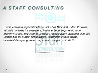 A S TA F F C O N S U LT I N G



É uma empresa especializada em soluções Microsoft, Citrix, Vmware,
administração de infraestrutura, Redes e Segurança, realizando
implementação, migração, atualização tecnológica e suporte a diversas
tecnologias de E-mail, virtualização, segurança dentre outras,
desenvolvidas por grandes empresas do seguimento de TI.
 