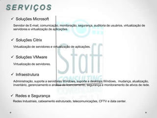 SERVIÇOS
 Soluções Microsoft
 Servidor de E-mail, comunicação, monitoração, segurança, auditoria de usuários, virtualização de
 servidores e virtualização de aplicações.


 Soluções Citrix
 Virtualização de servidores e virtualização de aplicações.


 Soluções VMware
 Virtualização de servidores.


 Infraestrutura
 Administração, suporte a servidores Windows, suporte a desktops Windows, mudança, atualização,
 inventário, gerenciamento e análise de licenciamento, segurança e monitoramento de ativos de rede.


 Redes e Segurança
 Redes Industriais, cabeamento estruturado, telecomunicações, CFTV e data center.
 