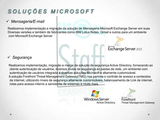 SOLUÇÕES MICROSOFT
 Mensageria/E-mail
Realizamos implementação e migração da solução de Mensageria Microsoft Exchange Server em suas
Diversas versões e também de fabricantes como IBM Lotus Notes, Qmail e outros para um ambiente
com Microsoft Exchange Server




 Segurança
 Realizamos implementação, migração e merge da solução de segurança Active Directory, fornecendo ao
 cliente autenticação de usuários, diversos níveis de segurança às pastas de rede, um ambiente com
 autenticação de usuários integrada a diversas soluções Microsoft e altamente customizável.
 A solução Forefront Threat Management Gateway(TMG) nos permite o controle de acesso a conteúdos
 da internet, utilizando níveis de segurança altamente customizáveis, balanceamento de Link de internet,
 rotas para acesso interno a servidores de sistemas e muito mais.
 