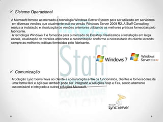  Sistema Operacional
A Microsoft fornece ao mercado a tecnologia Windows Server System para ser utilizado em servidores
 em diversas versões que atualmente está na versão Windows Server 2008 R2. A Staff Consulting
realiza a instalação e atualização de versões anteriores utilizando as melhores práticas fornecidas pelo
fabricante.
 A tecnologia Windows 7 é fornecida para o mercado de Desktop. Realizamos a instalação em larga
escala, atualização de versões anteriores e customização conforme a necessidade do cliente levando
sempre as melhores práticas fornecidas pelo fabricante.




 Comunicação
A Solução Lync Server leva ao cliente a comunicação entre os funcionários, clientes e fornecedores de
uma forma fácil e ágil que também pode ser integrado a soluções Voip e Fax, sendo altamente
customizável e integrado a outras soluções Microsoft.
.
 
