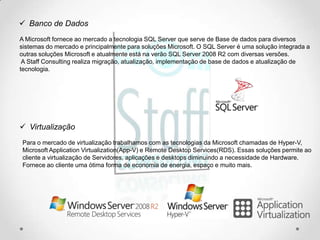  Banco de Dados
A Microsoft fornece ao mercado a tecnologia SQL Server que serve de Base de dados para diversos
sistemas do mercado e principalmente para soluções Microsoft. O SQL Server é uma solução integrada a
outras soluções Microsoft e atualmente está na verão SQL Server 2008 R2 com diversas versões.
 A Staff Consulting realiza migração, atualização, implementação de base de dados e atualização de
tecnologia.




 Virtualização
Para o mercado de virtualização trabalhamos com as tecnologias da Microsoft chamadas de Hyper-V,
Microsoft Application Virtualization(App-V) e Remote Desktop Services(RDS). Essas soluções permite ao
cliente a virtualização de Servidores, aplicações e desktops diminuindo a necessidade de Hardware.
Fornece ao cliente uma ótima forma de economia de energia, espaço e muito mais.
 