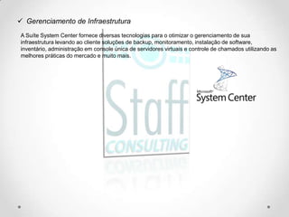  Gerenciamento de Infraestrutura
A Suíte System Center fornece diversas tecnologias para o otimizar o gerenciamento de sua
infraestrutura levando ao cliente soluções de backup, monitoramento, instalação de software,
inventário, administração em console única de servidores virtuais e controle de chamados utilizando as
melhores práticas do mercado e muito mais.
 