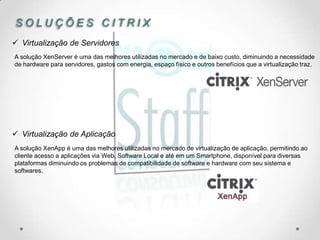 SOLUÇÕES CITRIX
 Virtualização de Servidores
A solução XenServer é uma das melhores utilizadas no mercado e de baixo custo, diminuindo a necessidade
de hardware para servidores, gastos com energia, espaço físico e outros benefícios que a virtualização traz.




 Virtualização de Aplicação
A solução XenApp é uma das melhores utilizadas no mercado de virtualização de aplicação, permitindo ao
cliente acesso a aplicações via Web, Software Local e até em um Smartphone, disponível para diversas
plataformas diminuindo os problemas de compatibilidade de software e hardware com seu sistema e
softwares.
 