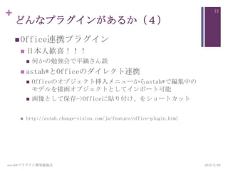 +
どんなプラグインがあるか（４）
Office連携プラグイン
 日本人歓喜！！！
 何かの勉強会で平鍋さん談
 astah*とOfficeのダイレクト連携
 Officeのオブジェクト挿入メニューからastah*で編集中の
モデルを描画オブジェクトとしてインポート可能
 画像として保存->Officeに貼り付け、をショートカット
 http://astah.change-vision.com/ja/feature/office-plugin.html
astah*プラグイン開発勉強会
12
2013/5/29
 