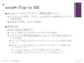 +
astah* Plug-in SDK
 mavenベースのプラグイン開発支援ツール
 プロジェクト作成、ビルド、astah*ツール起動などのコマン
ド群を提供
 2013年5月現在、Ver1.1が最新
 利用方法
 好きな場所に配置する
 コマンド群の入ったbinフォルダにパスを通す
 プラグインの動作確認対象のastah*ツールの場所を設定ファ
イルに記述
 デフォルト設定でastah*ツールをインストールしている場合は必要
なし
 Macだと「astah community」などのような半角スペースを扱えない
バグがあるっぽい
 「astah_community」のように変更したらうまく動く
 家で勉強してるときにいきなりハマって心が折れかけた…
astah*プラグイン開発勉強会
18
2013/5/29
 