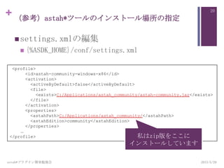 + （参考）astah*ツールのインストール場所の指定
settings.xmlの編集
 {%ASDK_HOME}/conf/settings.xml
2013/5/29astah*プラグイン開発勉強会
20
<profile>
<id>astah-community-windows-x86</id>
<activation>
<activeByDefault>false</activeByDefault>
<file>
<exists>C:/Applications/astah_community/astah-community.jar</exists>
</file>
</activation>
<properties>
<astahPath>C:/Applications/astah_community/</astahPath>
<astahEdition>community</astahEdition>
</properties>
…
</profile> 私はzip版をここに
インストールしています
 