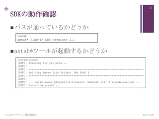 +
SDKの動作確認
パスが通っているかどうか
astah*ツールが起動するかどうか
2013/5/29astah*プラグイン開発勉強会
21
>asdk
astah* Plug-in SDK version: 1.1
>astah-launch
[INFO] Scanning for projects...
[INFO]
[INFO] ------------------------------------------------------------------------
[INFO] Building Maven Stub Project (No POM) 1
[INFO] ------------------------------------------------------------------------
[INFO]
[INFO] --- astah-maven-plugin:1.0.0:launch (default-cli) @ standalone-pom ---
[INFO] Launching astah*...
 