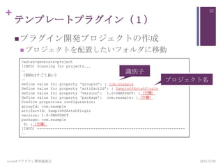 +
テンプレートプラグイン（１）
プラグイン開発プロジェクトの作成
 プロジェクトを配置したいフォルダに移動
2013/5/29astah*プラグイン開発勉強会
22
>astah-generate-project
[INFO] Scanning for projects...
…
（初回はすごく長い）
…
Define value for property 'groupId': : com.example
Define value for property 'artifactId': : SampleOfAstahPlugin
Define value for property „version‟: 1.0-SNAPSHOT: :（空欄）
Define value for property „package‟: com.example: :（空欄）
Confirm properties configuration:
groupId: com.example
artifactId: SampleOfAstahPlugin
version: 1.0-SNAPSHOT
package: com.example
Y: :（空欄）
[INFO] ------------------------------------------------------------------
…
識別子
プロジェクト名
 
