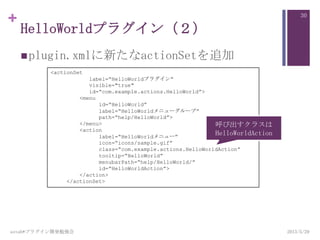 +
HelloWorldプラグイン（２）
plugin.xmlに新たなactionSetを追加
2013/5/29astah*プラグイン開発勉強会
30
<actionSet
label=“HelloWorldプラグイン“
visible="true"
id=“com.example.actions.HelloWorld”>
<menu
id=“HelloWorld”
label=“HelloWorldメニューグループ”
path=“help/HelloWorld”>
</menu>
<action
label=“HelloWorldメニュー”
icon=“icons/sample.gif”
class=“com.example.actions.HelloWorldAction”
tooltip=“HelloWorld”
menubarPath=“help/HelloWorld/”
id=“HelloWorldAction”>
</action>
</actionSet>
呼び出すクラスは
HelloWorldAction
 
