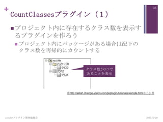 +
CountClassesプラグイン（１）
プロジェクト内に存在するクラス数を表示す
るプラグインを作ろう
 プロジェクト内にパッケージがある場合は配下の
クラス数を再帰的にカウントする
2013/5/29astah*プラグイン開発勉強会
33
クラス数が3つで
あることを表示
※http://astah.change-vision.com/ja/plugin-tutorial/example.htmlから引用
 