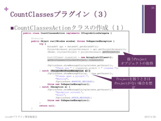 +
CountClassesプラグイン（３）
CountClassesActionクラスの作成（１）
2013/5/29astah*プラグイン開発勉強会
35
public class CountClassesAction implements IPluginActionDelegate {
@Override
public Object run(IWindow window) throws UnExpectedException {
try {
AstahAPI api = AstahAPI.getAstahAPI();
ProjectAccessor projectAccessor = api.getProjectAccessor();
IModel iCurrentProject = projectAccessor.getProject();
List<IClass> classList = new ArrayList<IClass>();
getAllClasses(iCurrentProject, classList);
JOptionPane.showMessageDialog(window.getParent(),
"There are " + classList.size() + " classes.");
} catch (ProjectNotFoundException e) {
JOptionPane.showMessageDialog(window.getParent(),
"Please open a project.",
"Warning",
JOptionPane.WARNING_MESSAGE);
throw new UnExpectedException();
} catch (Exception e) {
JOptionPane.showMessageDialog(window.getParent(),
"Exception occured.",
"Alert",
JOptionPane.ERROR_MESSAGE);
throw new UnExpectedException();
}
return null;
}
扱うProject
オブジェクトの取得
Projectを扱うときは
Projectがない場合を想
定
 