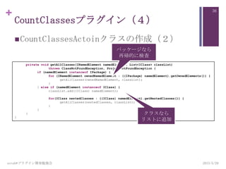 +
CountClassesプラグイン（４）
CountClassesActoinクラスの作成（２）
2013/5/29astah*プラグイン開発勉強会
36
private void getAllClasses(INamedElement namedElement, List<IClass> classList)
throws ClassNotFoundException, ProjectNotFoundException {
if (namedElement instanceof IPackage) {
for (INamedElement ownedNamedElement : ((IPackage) namedElement).getOwnedElements()) {
getAllClasses(ownedNamedElement, classList);
}
} else if (namedElement instanceof IClass) {
classList.add((IClass) namedElement);
for(IClass nestedClasses : ((IClass) namedElement).getNestedClasses()) {
getAllClasses(nestedClasses, classList);
}
}
}
}
クラスなら
リストに追加
パッケージなら
再帰的に検査
 