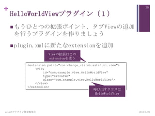 +
HelloWorldViewプラグイン（１）
もうひとつの拡張ポイント、タブViewの追加
を行うプラグインを作りましょう
plugin.xmlに新たなextensionを追加
2013/5/29astah*プラグイン開発勉強会
39
<extension point="com.change_vision.astah.ui.view">
<view
id="com.example.view.HelloWorldView"
type="extraTab"
class="com.example.view.HelloWorldView">
</view>
</extension>
呼び出すクラスは
HelloWorldView
Viewの拡張はこの
extensionを使う
 