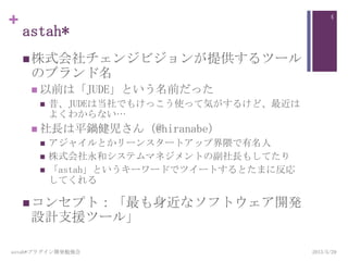 +
astah*
株式会社チェンジビジョンが提供するツール
のブランド名
 以前は「JUDE」という名前だった
 昔、JUDEは当社でもけっこう使って気がするけど、最近は
よくわからない…
 社長は平鍋健児さん（@hiranabe）
 アジャイルとかリーンスタートアップ界隈で有名人
 株式会社永和システムマネジメントの副社長もしてたり
 「astah」というキーワードでツイートするとたまに反応
してくれる
コンセプト：「最も身近なソフトウェア開発
設計支援ツール」
astah*プラグイン開発勉強会
4
2013/5/29
 