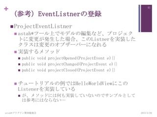 +
（参考）EventListnerの登録
ProjectEventListner
 astah*ツール上でモデルの編集など、プロジェク
トに変更が発生した場合、このListnerを実装した
クラスは変更のオブザーバーになれる
 実装するメソッド
 public void projectOpened(ProjectEvent e){}
 public void projectChanged(ProjectEvent e){}
 public void projectClosed(ProjectEvent e){}
 チュートリアルの例ではHelloWorldViewにこの
Listenerを実装している
 が、メソッドには何も実装していないのでサンプルとして
は参考にはならない…
2013/5/29astah*プラグイン開発勉強会
41
 
