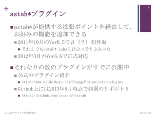 +
astah*プラグイン
astah*が提供する拡張ポイントを経由して、
お好みの機能を追加できる
 2011年10月のVer6.5でβ（？）初登場
 それまでもastah* Labsにはひっそりとあった
 2012年3月のVer6.6で正式対応
それなりの数のプラグインがすでに公開中
 公式のプラグイン紹介
 http://www.slideshare.net/ChangeVision/astah-plugins
 Github上には2013年5月時点で40弱のリポジトリ
 https://github.com/search?q=astah
astah*プラグイン開発勉強会
8
2013/5/29
 