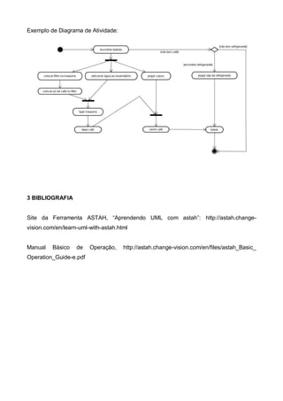 Exemplo de Diagrama de Atividade:

3 BIBLIOGRAFIA
Site da Ferramenta ASTAH, “Aprendendo UML com astah”: http://astah.changevision.com/en/learn-uml-with-astah.html

Manual

Básico

de

Operation_Guide-e.pdf

Operação,

http://astah.change-vision.com/en/files/astah_Basic_

 