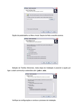 Opção de pasta/atalho no Menu Inicial. Depois de feita a escolha avance.

Seleção de Tarefas Adicionais, nesta etapa da instalação é possível a opção por
ligar o astah community a extensões abrir .jude e .asta.

Verifique as configurações e conclua o processo de instalação.

 