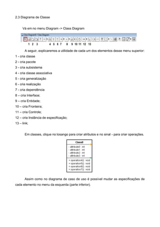 2.3 Diagrama de Classe

Vá em no menu Diagram -> Class Diagram

A seguir, explicaremos a utilidade de cada um dos elementos desse menu superior:
1 - cria classe
2 - cria pacote
3 - cria subsistema
4 - cria classe associativa
5 - cria generalização
6 - cria realização
7 - cria dependência
8 – cria Interface;
9 – cria Entidade;
10 – cria Fronteira;
11 – cria Controle;
12 – cria Instância de especificação;
13 – link;

Em classes, clique no losango para criar atributos e no sinal - para criar operações.

Assim como no diagrama de caso de uso é possível mudar as especificações de
cada elemento no menu da esquerda (parte inferior).

 