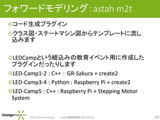 /33?2017 Shintaro Hosoai astah v㏊ 2017/07/14
ե`ɥǥ󥰣astah m2t
`ɥץ饰
饹?Ʃ`ȥޥƥץ`Ȥ
zߤޤ
LEDCampȤMzߤν٥äɤ
ץ饰äꤷޤ
LED-Camp1-2 : C++  GR-Sakura + create2
LED-Camp3-4 : Python : Raspberry Pi + create2
LED-Camp5 : C++ : Raspberry Pi + Stepping Motor
System
 