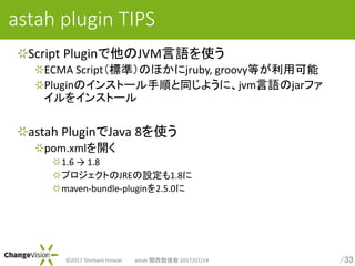 /33?2017 Shintaro Hosoai astah v㏊ 2017/07/14
astah plugin TIPS
Script PluginJVMZʹ
ECMA Script˜ʣΤۤjruby, groovyȤÿ
PluginΥ󥹥ȩ`혤ͬ褦ˡjvmZjarե
򥤥󥹥ȩ`
astah PluginJava 8ʹ
pom.xml_
1.6  1.8
ץȤJREO1.8
maven-bundle-plugin2.5.0
 