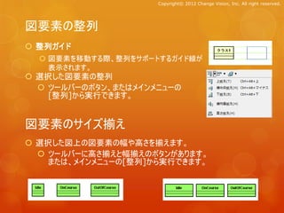 Copyright© 2012 Change Vision, Inc. All right reserved.




図要素の整列
 整列ガイド
   図要素を移動する際、整列をサポートするガイド線が
    表示されます。
 選択した図要素の整列
   ツールバーのボタン、またはメインメニューの
    [整列]から実行できます。


図要素のサイズ揃え
 選択した図上の図要素の幅や高さを揃えます。
   ツールバーに高さ揃えと幅揃えのボタンがあります。
    または、メインメニューの[整列]から実行できます。
 