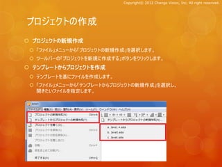 Copyright© 2012 Change Vision, Inc. All right reserved.




プロジェクトの作成
 プロジェクトの新規作成
  「ファイル」メニューから「プロジェクトの新規作成」を選択します。
  ツールバーの「プロジェクトを新規に作成する」ボタンをクリックします。
 テンプレートからプロジェクトを作成
  テンプレートを基にファイルを作成します。
  「ファイル」メニューから「テンプレートからプロジェクトの新規作成」を選択し、
   開きたいファイルを指定します。
 
