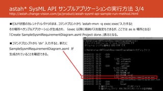 astah* SysML API サンプルアプリケーションの実行方法 3/4
http://astah.change-vision.com/ja/product/astah-sysml-api-sample-run-method.html
■ビルド状態のカレントディレクトリのまま、コマンドプロントから ‘astah-mvn -q exec:exec’入力すると
その場所へサンプルアプリケーションが生成され、（exec 以降に格納パスを指定もできるが、ここでは as is 場所となる）
「Create SampleSysmlRequirementDiagram.asml Project done.」表示となる。
■コマンドプロンプトから ‘dir’ 入力すると、新たに
SampleSysmlRequirementDiagram.asml が
生成されていることを確認できる。
 
