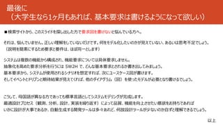 最後に
（大学生なら1ヶ月もあれば、基本要求は書けるようになって欲しい）
■検索サイトから、このスライドを探し出した方で要求図を書けないと悩んでいる方へ。
それは、悩んでいません。正しい理解をしていないだけです。何をモデル化したいのかが見えていない、あるいは思考不足でしょう。
（説明を簡素にするため要求と要件は、ほぼ同一とします）
システムは複数の機能から構成され、機能要求については具体要求しません。
抽象化を高めた要求分析を行うには 5W2H で、どんな基本要求とされるか書き出してみましょう。
基本要求から、システムが使用されるシナリオを想定すれば、次にユースケース図が書けます。
そしてイベントとドリブンと期待結果が見えてくれば、他のダイアグラム（図）を使ったモデルが必要となり書けるでしょう。
こうして、母国語が異なる方であっても標準言語としてシステムモデリングが完成します。
最適設計プロセス（観測、分析、設計、実装を繰り返す）によって品質、機能を向上させたい意欲をお持ちであれば
いかに設計が大事であるか、自動生成する開発ツールは多々あれど、何故設計ツールが少ないのか自ずと理解できるでしょう。
以上
 