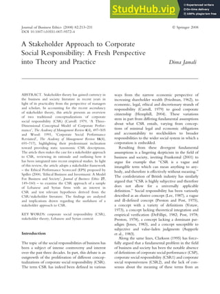 A Stakeholder Approach to Corporate
Social Responsibility: A Fresh Perspective
into Theory and Practice Dima Jamali
ABSTRACT. Stakeholder theory has gained currency in
the business and society literature in recent years in
light of its practicality from the perspective of managers
and scholars. In accounting for the recent ascendancy
of stakeholder theory, this article presents an overview
of two traditional conceptualizations of corporate
social responsibility (CSR) (Carroll: 1979, ‘A Three-
Dimensional Conceptual Model of Corporate Perfor-
mance’, The Academy of Management Review 4(4), 497–505
and Wood: 1991, ‘Corporate Social Performance
Revisited’, The Academy of Management Review 16(4),
691–717), highlighting their predominant inclination
toward providing static taxonomic CSR descriptions.
The article then makes the case for a stakeholder approach
to CSR, reviewing its rationale and outlining how it
has been integrated into recent empirical studies. In light
of this review, the article adopts a stakeholder framework
– the Ethical Performance Scorecard (EPS) proposed by
Spiller (2000, ‘Ethical Business and Investment: A Model
For Business and Society’, Journal of Business Ethics 27,
149–160) – to examine the CSR approach of a sample
of Lebanese and Syrian firms with an interest in
CSR and test relevant hypotheses derived from the
CSR/stakeholder literature. The findings are analyzed
and implications drawn regarding the usefulness of a
stakeholder approach to CSR.
KEY WORDS: corporate social responsibility (CSR),
stakeholder theory, Lebanese and Syrian context
Introduction
The topic of the social responsibilities of business has
been a subject of intense controversy and interest
over the past three decades. In part, this debate is an
outgrowth of the proliferation of different concep-
tualizations of corporate social responsibility (CSR).
The term CSR has indeed been defined in various
ways from the narrow economic perspective of
increasing shareholder wealth (Friedman, 1962), to
economic, legal, ethical and discretionary strands of
responsibility (Carroll, 1979) to good corporate
citizenship (Hemphill, 2004). These variations
stem in part from differing fundamental assumptions
about what CSR entails, varying from concep-
tions of minimal legal and economic obligations
and accountability to stockholders to broader
responsibilities to the wider social system in which a
corporation is embedded.
Resulting from these divergent fundamental
assumptions is a lingering skepticism in the field of
business and society, inviting Frankental (2001) to
argue for example that ‘‘CSR is a vague and
intangible term which can mean anything to any-
body, and therefore is effectively without meaning.’’
The confederation of British industry has similarly
argued that ‘‘CSR is highly subjective and therefore
does not allow for a universally applicable
definition.’’ Social responsibility has been variously
described as an elusive concept (Lee, 1987), a vague
and ill-defined concept (Preston and Post, 1975),
a concept with a variety of definitions (Votaw,
1973), a concept lacking theoretical integration and
empirical verification (DeFillipi, 1982; Post, 1978;
Preston, 1978), a concept lacking a dominant par-
adigm (Jones, 1983), and a concept susceptible to
subjective and value-laden judgments (Aupperle
et al., 1983).
Along the same lines, Clarkson (1995) has force-
fully argued that a fundamental problem in the field
of business and society has been the notable absence
of definitions of corporate social performance (CSP),
corporate social responsibility (CSR1) and corporate
social responsiveness (CSR2), and the lack of con-
sensus about the meaning of these terms from an
Journal of Business Ethics (2008) 82:213–231 Ó Springer 2008
DOI 10.1007/s10551-007-9572-4
 