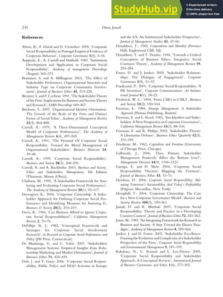 References
Abreu, R., F. David and D. Crowther: 2005, ‘Corporate
Social Responsibility in Portugal Empirical Evidence of
Corporate Behavior’, Corporate Governance 5(5), 3–18.
Aupperle, E., A. Carroll and Hatfield: 1983, ‘Instrument
Development and Application in Corporate Social
Responsibility’, Academy of management Proceedings
(August) 369–373.
Brammer, S. and A. Millington: 2003, ‘The Effect of
Stakeholder Preferences, Organizational Structure and
Industry Type on Corporate Community Involve-
ment’, Journal of Business Ethics 45, 213–226.
Brenner,S. and P.Cochran: 1991, ‘The StakeholderTheory
of the Firm: Implications for Business and Society Theory
and Research’, IABS Proceedings 449–467.
Brickson, S.: 2007, ‘Organizational Identity Orientation:
The Genesis of the Role of the Firm and Distinct
Forms of Social Value’, Academy of Management Review
32(3), 864–888.
Carroll, A.: 1979, ‘A Three-Dimensional Conceptual
Model of Corporate Performance’, The Academy of
Management Review 4(4), 497–505.
Carroll, A.: 1991, ‘The Pyramid Of Corporate Social
Responsibility: Toward the Moral Management of
Organizational Stakeholders’, Business Horizons 34,
39–48.
Carroll, A.: 1999, ‘Corporate Social Responsibility’,
Business and Society 38(3), 268–295.
Carroll, A. and A. Buchholtz: 2003, Business and Society,
Ethics and Stakeholders Management, 5th Edition
(Thomson, Mason (Ohio)).
Clarkson, M.: 1995, ‘A Stakeholder Framework for Ana-
lyzing and Evaluating Corporate Social Performance’,
The Academy of Management Review 20(1), 92–117.
Davenport, K.: 2000, ‘Corporate Citizenship: A Stake-
holder Approach for Defining Corporate Social Per-
formance and Identifying Measures for Assessing It’,
Business & Society 20(2), 210–219.
Davis, K.: 1960, ‘Can Business Afford to Ignore Corpo-
rate Social Responsibilities?’, California Management
Review 2, 70–76.
DeFillipi, R. J.: 1982, ‘Conceptual Framework and
Strategies for Corporate Social Involvement
Research’, in Research in Corporate Social Performance and
Policy (JAI Press, Connecticut).
De Madariaga, G. and C. Valor: 2007, ‘Stakeholders
Management Systems: Empirical Insights from Rela-
tionship Marketing and Market Orientation’, Journal of
Business Ethics 71, 425–439.
Doh, J. and T. Guay: 2006, ‘Corporate Social Respon-
sibility, Public Policy and NGO Activism in Europe
and the US: An Institutional Stakeholder Perspective’,
Journal of Management Studies 43, 47–66.
Donaldson, T.: 1982, Corporations and Morality (Prentice
Hall, Englewood Cliff, NJ).
Donaldson, T. and T. Dunfee: 1994, ‘Towards a Unified
Conception of Business Ethics: Integrative Social
Contracts Theory’, Academy of Management Review 19,
252–284.
Foster, D. and J. Jonker: 2005, ‘Stakeholder Relation-
ships: The Dialogue of Engagement’, Corporate
Governance 5(5), 51–57.
Frankental, P.: 2001, ‘Corporate Social Responsibility- A
PR Invention’, Corporate Communications: An Interna-
tional Journal 6(1), 18–23.
Frederick, W. C.: 1994, ‘From CSR1 to CSR2’, Business
and Society 33(2), 150–164.
Freeman, E.: 1984, Strategic Management: A Stakeholder
Approach (Pitman Publishing, Boston).
Freeman, E. and L. Reed: 1983, ‘Stockholders and Stake-
holders: A New Perspective on CorporateGovernance’,
California Management Review 15(3), 88–106.
Freeman, E. and R. Philips: 2002, ‘Stakeholder Theory:
A Libertarian Defense’, Business Ethics Quarterly 12(3),
331–349.
Friedman, M.: 1962, Capitalism and Freedom (University
of Chicago Press, Chicago).
Galbreath, J.: 2006, ‘Does Primary Stakeholder
Management Positively Affect the Bottom Line?’,
Management Decision 44(9), 1106–1121.
Garriga, E. and D. Mele: 2004, ‘Corporate Social
Responsibility Theories: Mapping the Territory’,
Journal of Business Ethics 53, 51–71.
Hawkins, D.: 2006, Corporate Social Responsibility: Bal-
ancing Tomorrow’s Sustainability And Today’s Profitability
(Palgrave Macmillan, New York).
Hemphill, T.: 2004, ‘Corporate Citizenship: The Case
for a New Corporate Governance Model’, Business and
Society Review 109(3), 339–361.
Jamali, D. and R. Mirshak: 2007, ‘Corporate Social
Responsibility: Theory and Practice in a Developing
Country Context’, Journal of Business Ethics 72, 243–262.
Jones, M.: 1983, ‘An Integrating Framework for Research in
Business and Society: A Step Toward the Elusive Para-
digm’, Academy of Management Review 8, 559–564.
Jonker, J. and D. Foster: 2002, ‘Stakeholder Excellence:
Framing the Evolution and Complexity of a Stakeholder
Perspective of the Firm’, Corporate Social Responsibility
and Environmental Management 9, 187–195.
Kakabase, N., C. Rozuel and L. Lee-Davies: 2005,
‘Corporate Social Responsibility and Stakeholder
Approach: A Conceptual Review’, International Journal
of Business Governance and Ethics 1(4), 277–302.
230 Dima Jamali
 