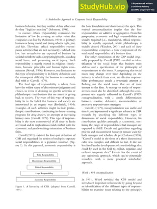 business behavior, but they neither define ethics nor
do they ‘‘legislate morality’’ (Solomon, 1994).
In essence, ethical responsibility overcomes the
limitation of law by creating an ethics ethos that
companies can live by (Solomon, 1994). It portrays
business as being moral, and doing what is right, just,
and fair. Therefore, ethical responsibility encom-
passes activities that are not necessarily codified into
law, but nevertheless are expected of business by
societal members such as respecting people, avoiding
social harm, and preventing social injury. Such
responsibility is mainly rooted in religious convic-
tions, humane principles and human rights com-
mitment (Novak, 1996). However, one limitation to
this type of responsibility is its blurry definition and
the consequent difficulty for business to concretely
deal with it (Carroll, 1979).
The final type of responsibility is where firms
have the widest scope of discretionary judgment and
choice, in terms of deciding on specific activities or
philanthropic contributions that are aimed at giving
back to society. The roots of this type of responsi-
bility lie in the belief that business and society are
intertwined in an organic way (Frederick, 1994).
Examples of such activities might include philan-
thropic contributions, conducting in-house training
programs for drug abusers, or attempts at increasing
literacy rates (Carroll, 1979). This type of responsi-
bility is the most controversial of all since its limits
are broad and its implications could conflict with the
economic and profit-making orientation of business
firms.
Carroll (1991) revisited his four-part definition of
CSR and organized the notion of multiple corporate
social responsibilities in a pyramid construct (Fig-
ure 1). In this pyramid, economic responsibility is
the basic foundation and discretionary the apex. This
revised conceptualization implies that the four
responsibilities are additive or aggregative. From this
perspective, economic and legal responsibilities are
socially required (i.e., mandatory), ethical responsi-
bility is socially expected, while philanthropy is
socially desired (Windsor, 2001) and each of these
responsibilities comprises a basic component of the
total social responsibility of a business firm.
The other components of the CSP model origi-
nally proposed by Carroll (1979) entailed an iden-
tification of the social issues that business must
address and a specification of the philosophy of
responsiveness to the issues. Recognizing that social
issues may change over time depending on the
industry in which firms exist, an effective responsi-
bility performance entails a systematic attempt at
fleshing out the social issues that are of most
interest to the firm. A strategy or mode of respon-
siveness must also be identified, although this com-
ponent was vaguely addressed in Carroll’s (1979)
conceptualization, with a simple differentiation
between reactive, defensive, accommodative or
proactive responsiveness strategies.
Carroll’s (1979) conceptualization was useful and
timely, and represented a significant advance in CSR
research by specifying the different types or
dimensions of social responsibility. However, his
contribution qualifies primarily as taxonomic, out-
lining the range of responsibilities that managers are
expected to fulfill. Details and guidelines regarding
process and measurement however remain scant for
both managers and scholars. As per Clarkson (1995),
‘‘Carroll’s model in the form of a three dimensional
cube was complex and difficult to test. It did not
lend itself to the development of a methodology that
could be used in the field to collect, organize, and
evaluate corporate data.’’ Herein lies the caveat of
any taxonomic approach, which can be potentially
remedied with a more practical stakeholder
approach.
Wood 1991 conceptualization
In 1991, Wood revisited the CSP model and
introduced important refinements by going beyond
an identification of the different types of responsi-
bilities to examine issues relating to the principles
Discretionary Responsibility
Legal Responsibility
Economic Responsibility
Ethical Responsibility
Total Responsibility
Figure 1. A hierarchy of CSR (adapted from Carroll,
1991)
A Stakeholder Approach to Corporate Social Responsibility 215
 