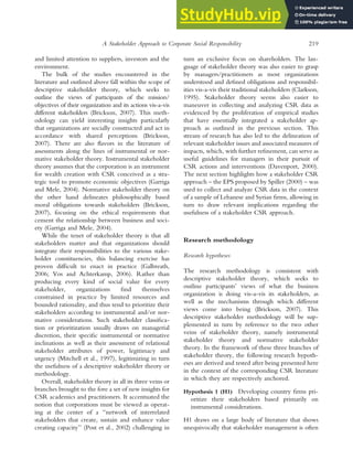 and limited attention to suppliers, investors and the
environment.
The bulk of the studies encountered in the
literature and outlined above fall within the scope of
descriptive stakeholder theory, which seeks to
outline the views of participants of the mission/
objectives of their organization and its actions vis-a-vis
different stakeholders (Brickson, 2007). This meth-
odology can yield interesting insights particularly
that organizations are socially constructed and act in
accordance with shared perceptions (Brickson,
2007). There are also flavors in the literature of
assessments along the lines of instrumental or nor-
mative stakeholder theory. Instrumental stakeholder
theory assumes that the corporation is an instrument
for wealth creation with CSR conceived as a stra-
tegic tool to promote economic objectives (Garriga
and Mele, 2004). Normative stakeholder theory on
the other hand delineates philosophically based
moral obligations towards stakeholders (Brickson,
2007), focusing on the ethical requirements that
cement the relationship between business and soci-
ety (Garriga and Mele, 2004).
While the tenet of stakeholder theory is that all
stakeholders matter and that organizations should
integrate their responsibilities to the various stake-
holder constituencies, this balancing exercise has
proven difficult to enact in practice (Galbreath,
2006; Vos and Achterkamp, 2006). Rather than
producing every kind of social value for every
stakeholder, organizations find themselves
constrained in practice by limited resources and
bounded rationality, and thus tend to prioritize their
stakeholders according to instrumental and/or nor-
mative considerations. Such stakeholder classifica-
tion or prioritization usually draws on managerial
discretion, their specific instrumental or normative
inclinations as well as their assessment of relational
stakeholder attributes of power, legitimacy and
urgency (Mitchell et al., 1997), legitimizing in turn
the usefulness of a descriptive stakeholder theory or
methodology.
Overall, stakeholder theory in all its three veins or
branches brought to the fore a set of new insights for
CSR academics and practitioners. It accentuated the
notion that corporations must be viewed as operat-
ing at the center of a ‘‘network of interrelated
stakeholders that create, sustain and enhance value
creating capacity’’ (Post et al., 2002) challenging in
turn an exclusive focus on shareholders. The lan-
guage of stakeholder theory was also easier to grasp
by managers/practitioners as most organizations
understood and defined obligations and responsibil-
ities vis-a-vis their traditional stakeholders (Clarkson,
1995). Stakeholder theory seems also easier to
maneuver in collecting and analyzing CSR data as
evidenced by the proliferation of empirical studies
that have essentially integrated a stakeholder ap-
proach as outlined in the previous section. This
stream of research has also led to the delineation of
relevant stakeholder issues and associated measures of
impacts, which, with further refinement, can serve as
useful guidelines for managers in their pursuit of
CSR actions and interventions (Davenport, 2000).
The next section highlights how a stakeholder CSR
approach – the EPS proposed by Spiller (2000) – was
used to collect and analyze CSR data in the context
of a sample of Lebanese and Syrian firms, allowing in
turn to draw relevant implications regarding the
usefulness of a stakeholder CSR approach.
Research methodology
Research hypotheses
The research methodology is consistent with
descriptive stakeholder theory, which seeks to
outline participants’ views of what the business
organization is doing vis-a-vis its stakeholders, as
well as the mechanisms through which different
views come into being (Brickson, 2007). This
descriptive stakeholder methodology will be sup-
plemented in turn by reference to the two other
veins of stakeholder theory, namely instrumental
stakeholder theory and normative stakeholder
theory. In the framework of these three branches of
stakeholder theory, the following research hypoth-
eses are derived and tested after being presented here
in the context of the corresponding CSR literature
in which they are respectively anchored.
Hypothesis 1 (H1) Developing country firms pri-
oritize their stakeholders based primarily on
instrumental considerations.
H1 draws on a large body of literature that shows
unequivocally that stakeholder management is often
A Stakeholder Approach to Corporate Social Responsibility 219
 
